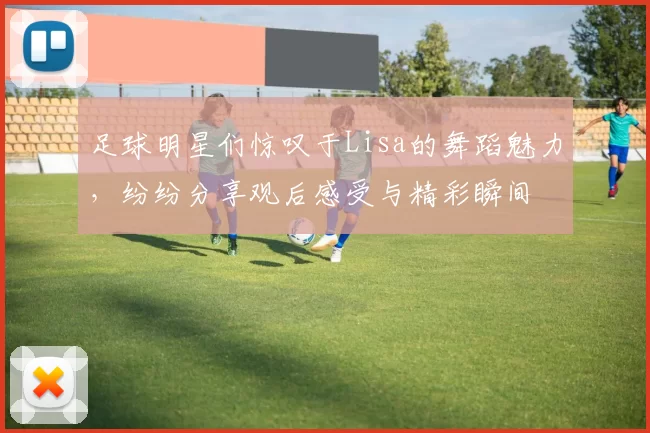 足球明星们惊叹于Lisa的舞蹈魅力，纷纷分享观后感受与精彩瞬间