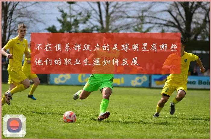 不在俱乐部效力的足球明星有哪些他们的职业生涯如何发展