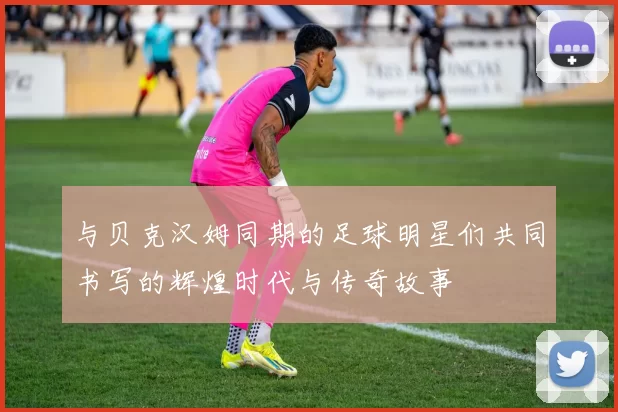 与贝克汉姆同期的足球明星们共同书写的辉煌时代与传奇故事
