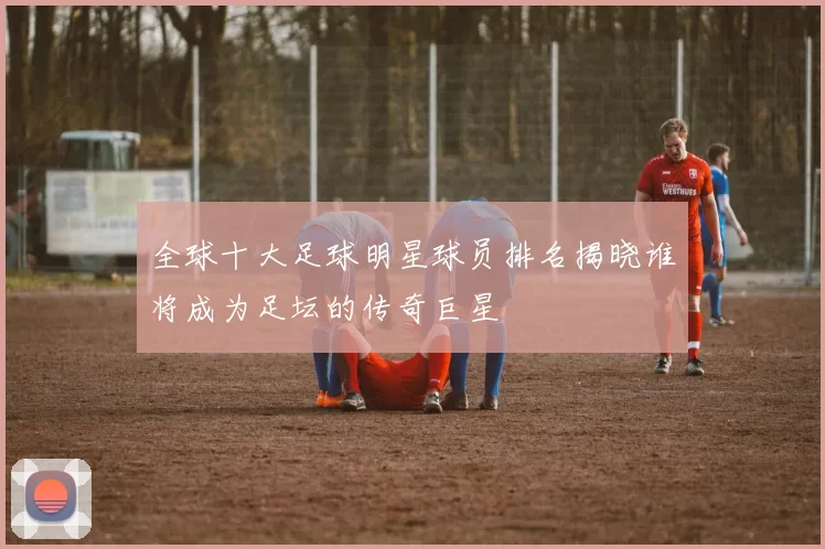 全球十大足球明星球员排名揭晓谁将成为足坛的传奇巨星