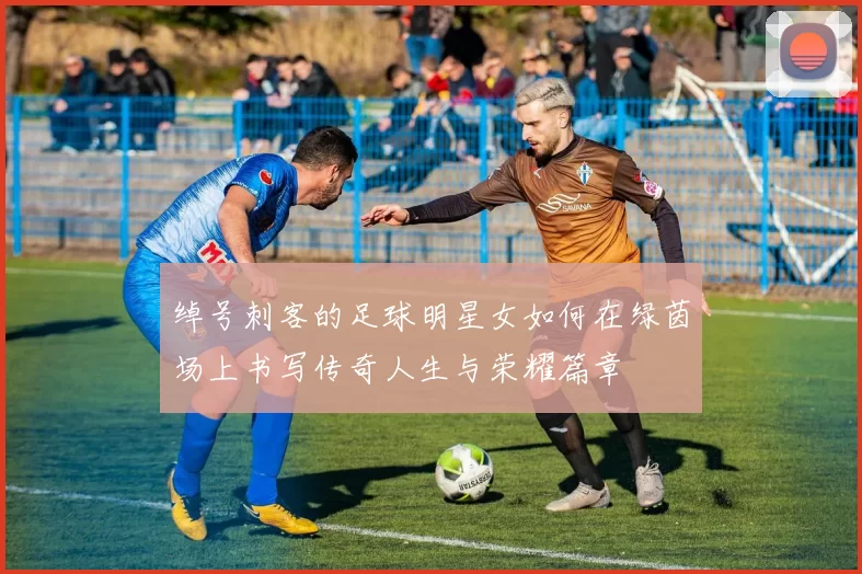 绰号刺客的足球明星女如何在绿茵场上书写传奇人生与荣耀篇章