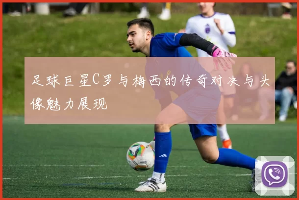 足球巨星C罗与梅西的传奇对决与头像魅力展现