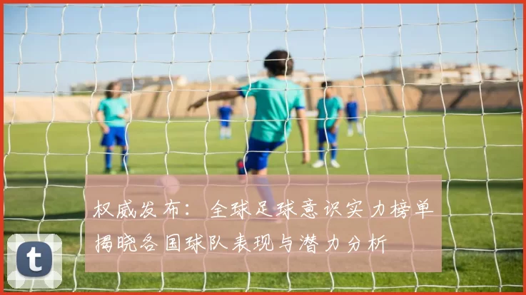 权威发布：全球足球意识实力榜单揭晓各国球队表现与潜力分析