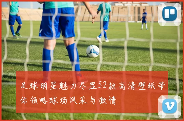 足球明星魅力尽显52款高清壁纸带你领略球场风采与激情