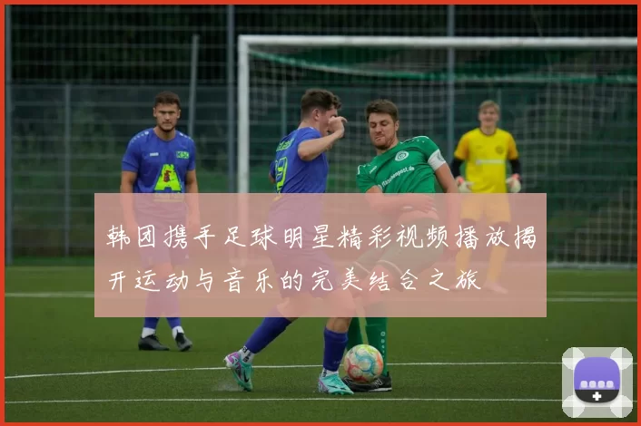 韩团携手足球明星精彩视频播放揭开运动与音乐的完美结合之旅