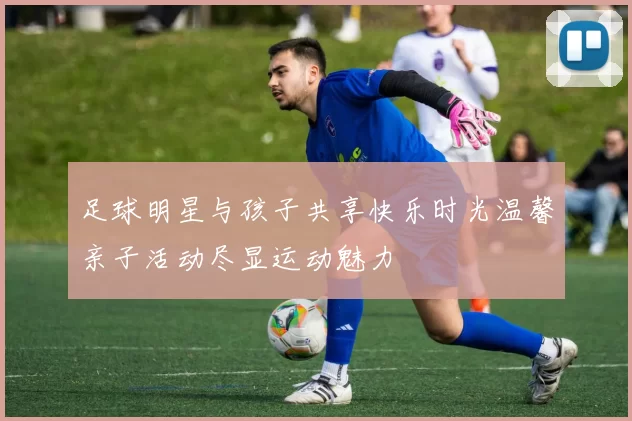 足球明星与孩子共享快乐时光温馨亲子活动尽显运动魅力