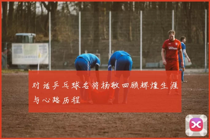 对话乒乓球名将杨敏回顾辉煌生涯与心路历程