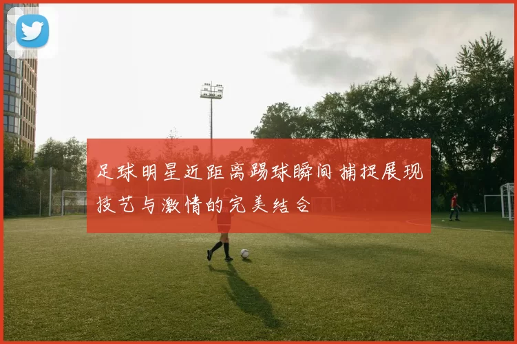 足球明星近距离踢球瞬间捕捉展现技艺与激情的完美结合