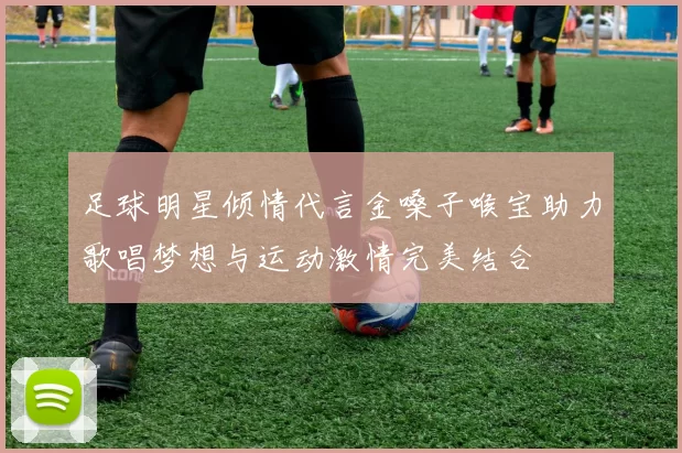 足球明星倾情代言金嗓子喉宝助力歌唱梦想与运动激情完美结合