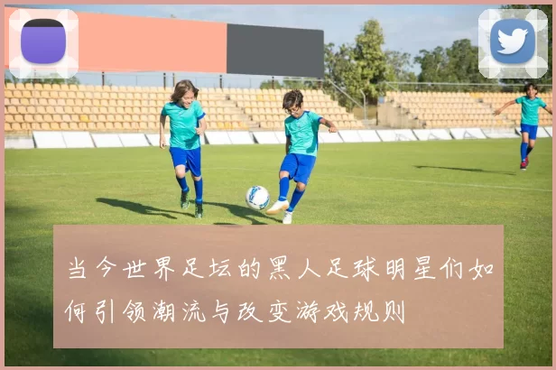 当今世界足坛的黑人足球明星们如何引领潮流与改变游戏规则