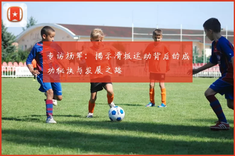 专访杨军：揭示滑板运动背后的成功秘诀与发展之路