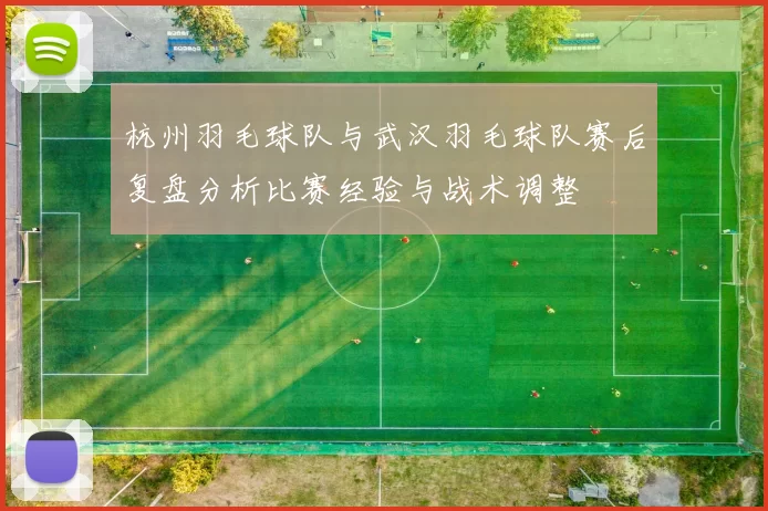 杭州羽毛球队与武汉羽毛球队赛后复盘分析比赛经验与战术调整