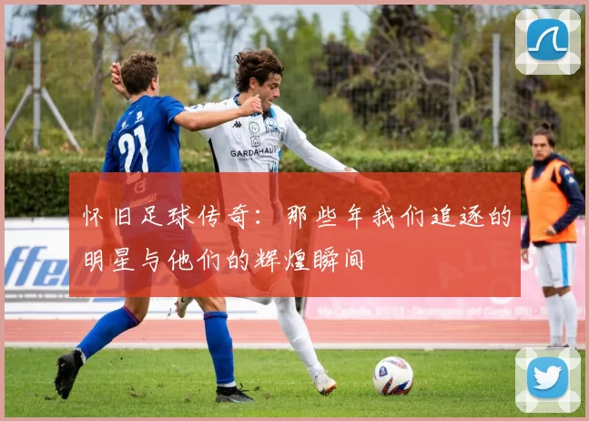 怀旧足球传奇：那些年我们追逐的明星与他们的辉煌瞬间