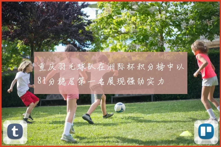 重庆羽毛球队在洲际杯积分榜中以81分稳居第一名展现强劲实力