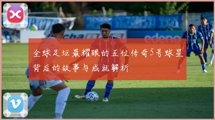全球足坛最耀眼的五位传奇5号球星背后的故事与成就解析