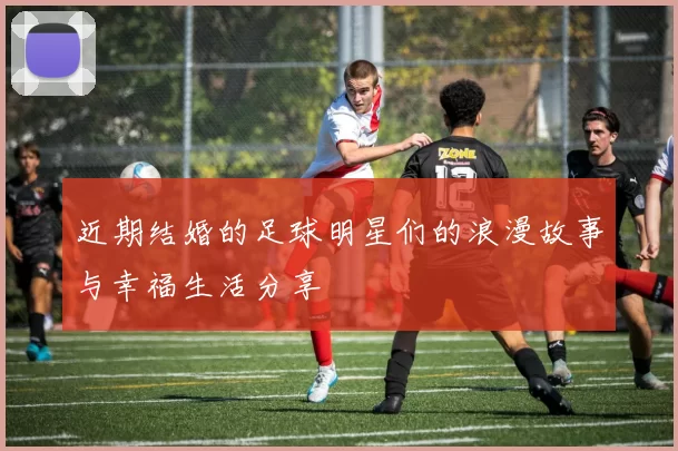 近期结婚的足球明星们的浪漫故事与幸福生活分享