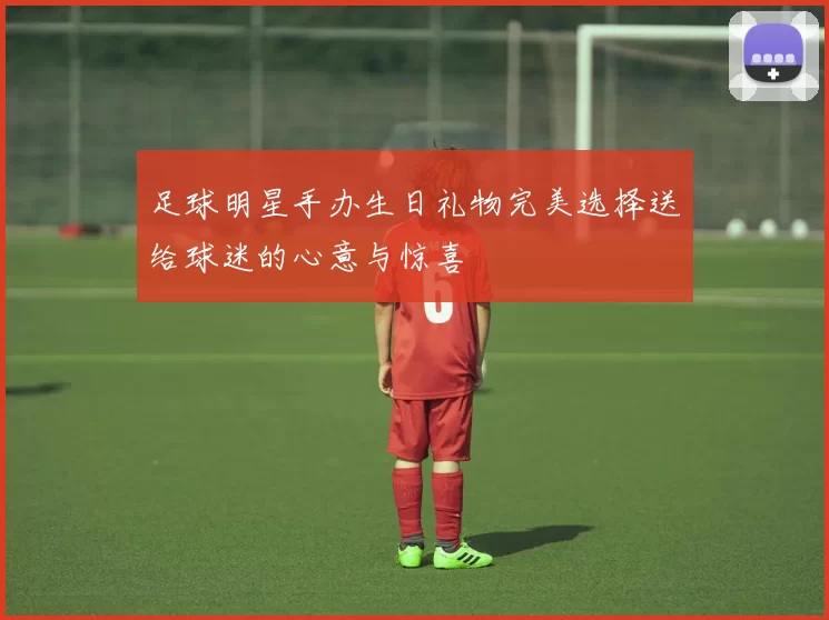 足球明星手办生日礼物完美选择送给球迷的心意与惊喜