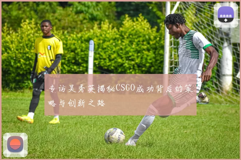 专访吴秀英揭秘CSGO成功背后的策略与创新之路