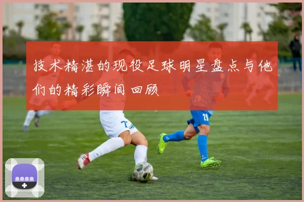 技术精湛的现役足球明星盘点与他们的精彩瞬间回顾