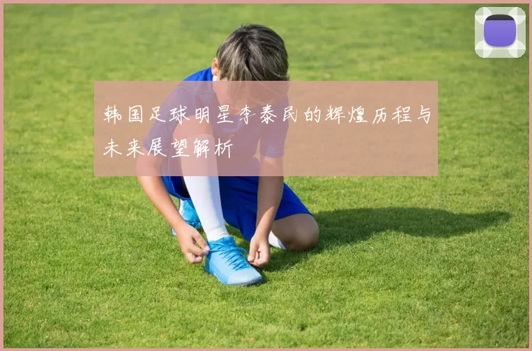 韩国足球明星李泰民的辉煌历程与未来展望解析