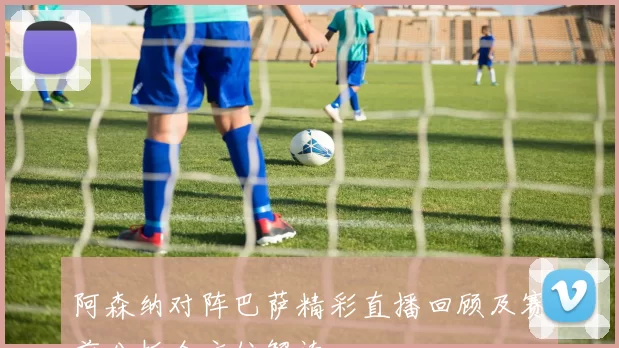 阿森纳对阵巴萨精彩直播回顾及赛前分析全方位解读