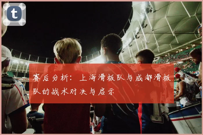 赛后分析：上海滑板队与成都滑板队的战术对决与启示