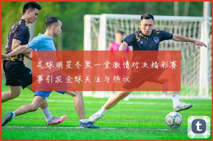 足球明星齐聚一堂激情对决精彩赛事引发全球关注与热议
