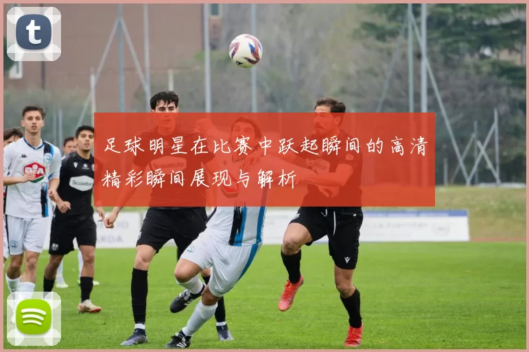 足球明星在比赛中跃起瞬间的高清精彩瞬间展现与解析