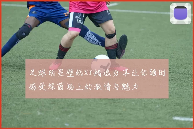 足球明星壁纸xr精选分享让你随时感受绿茵场上的激情与魅力