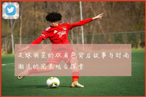 足球明星的双肩包背后故事与时尚潮流的完美结合探索