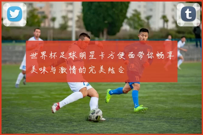 世界杯足球明星卡方便面带你畅享美味与激情的完美结合