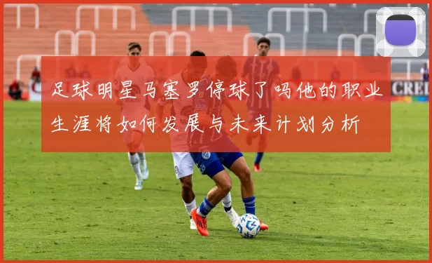 足球明星马塞罗停球了吗他的职业生涯将如何发展与未来计划分析