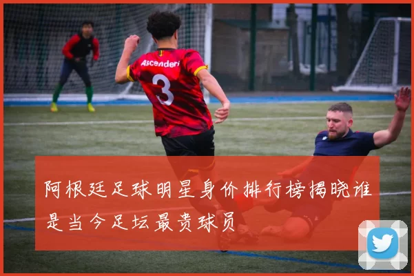 阿根廷足球明星身价排行榜揭晓谁是当今足坛最贵球员