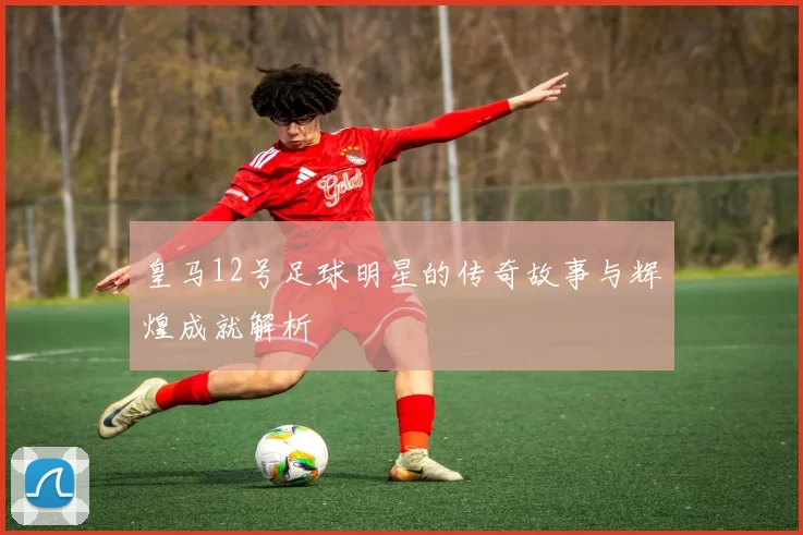 皇马12号足球明星的传奇故事与辉煌成就解析