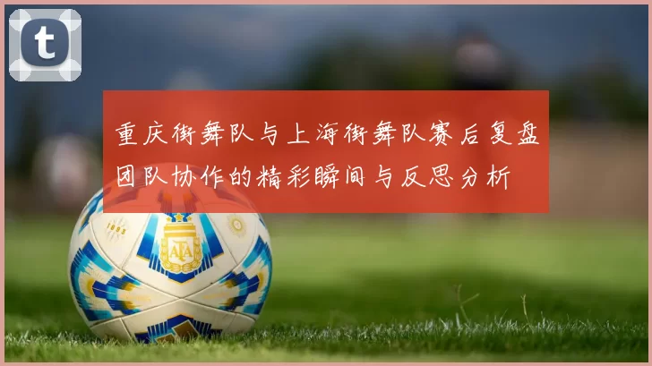 重庆街舞队与上海街舞队赛后复盘团队协作的精彩瞬间与反思分析