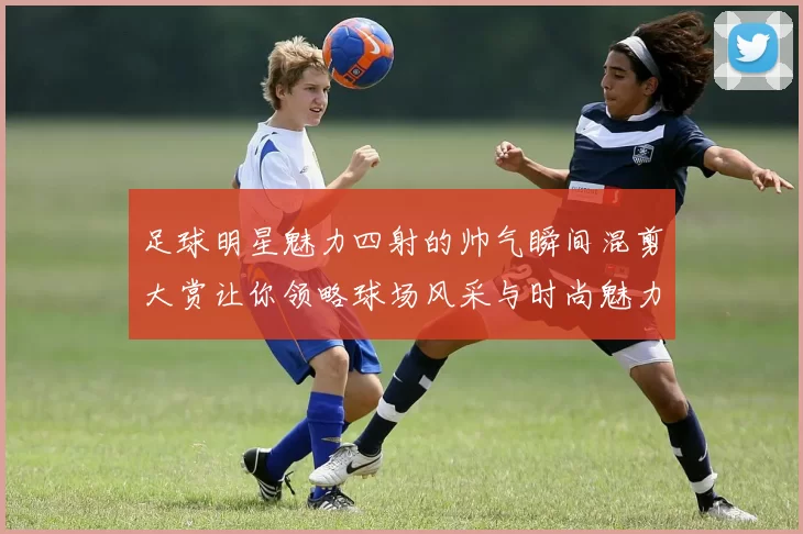 足球明星魅力四射的帅气瞬间混剪大赏让你领略球场风采与时尚魅力