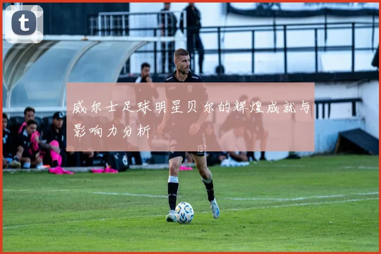 威尔士足球明星贝尔的辉煌成就与影响力分析