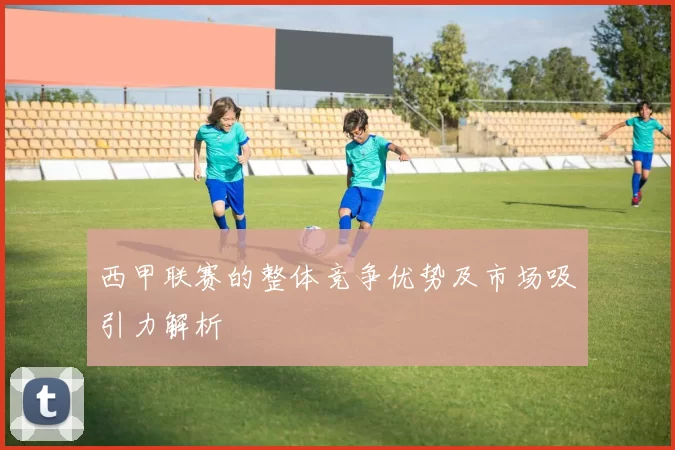 西甲联赛的整体竞争优势及市场吸引力解析