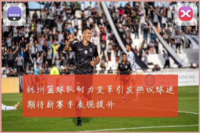 杭州篮球队耐力变革引发热议球迷期待新赛季表现提升