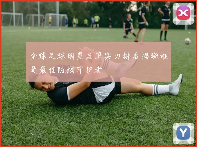 全球足球明星后卫实力排名揭晓谁是最佳防线守护者