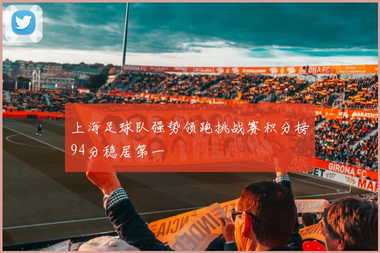 上海足球队强势领跑挑战赛积分榜94分稳居第一
