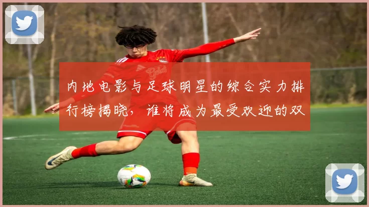 内地电影与足球明星的综合实力排行榜揭晓，谁将成为最受欢迎的双栖明星
