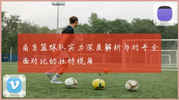 南京篮球队实力深度解析与对手全面对比的独特视角