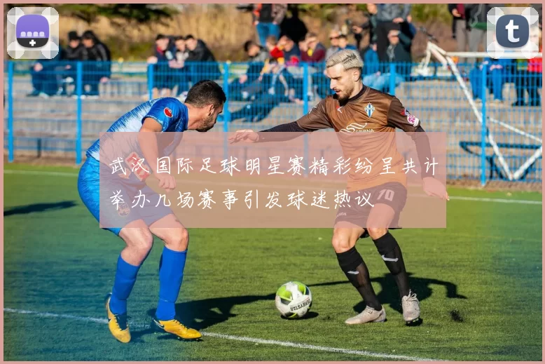 武汉国际足球明星赛精彩纷呈共计举办几场赛事引发球迷热议