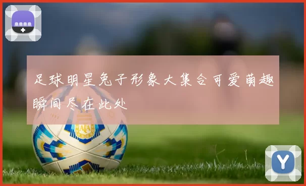 足球明星兔子形象大集合可爱萌趣瞬间尽在此处