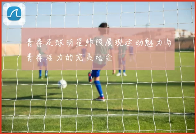 青春足球明星帅照展现运动魅力与青春活力的完美结合