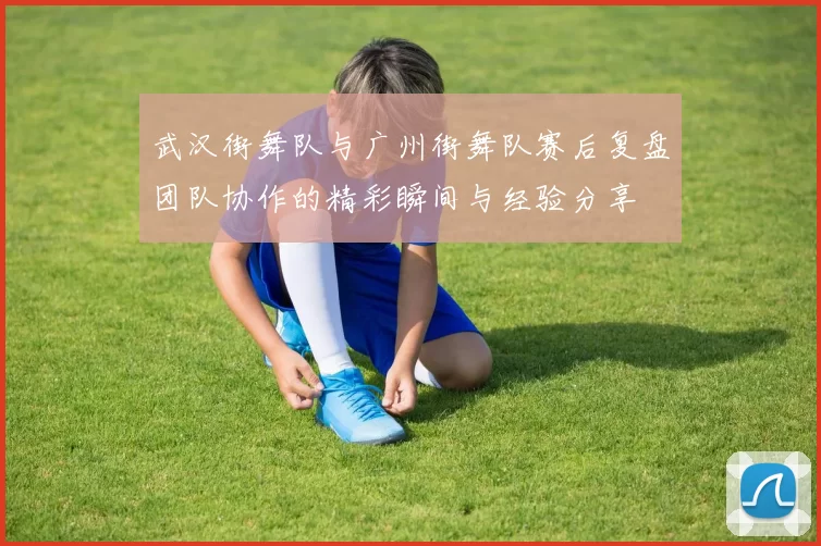 武汉街舞队与广州街舞队赛后复盘团队协作的精彩瞬间与经验分享