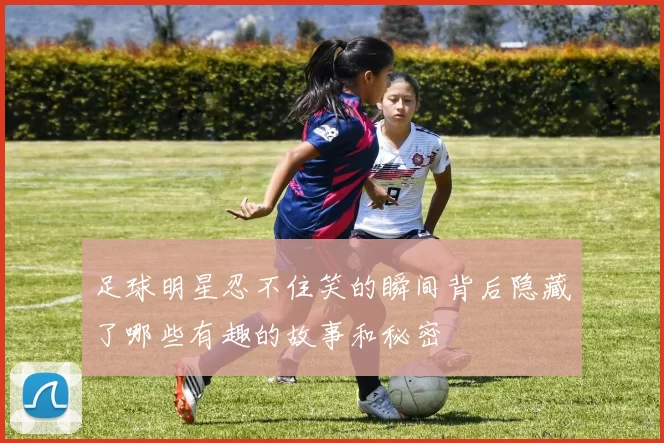 足球明星忍不住笑的瞬间背后隐藏了哪些有趣的故事和秘密