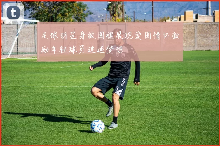足球明星身披国旗展现爱国情怀激励年轻球员追逐梦想