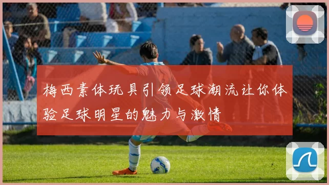 梅西素体玩具引领足球潮流让你体验足球明星的魅力与激情